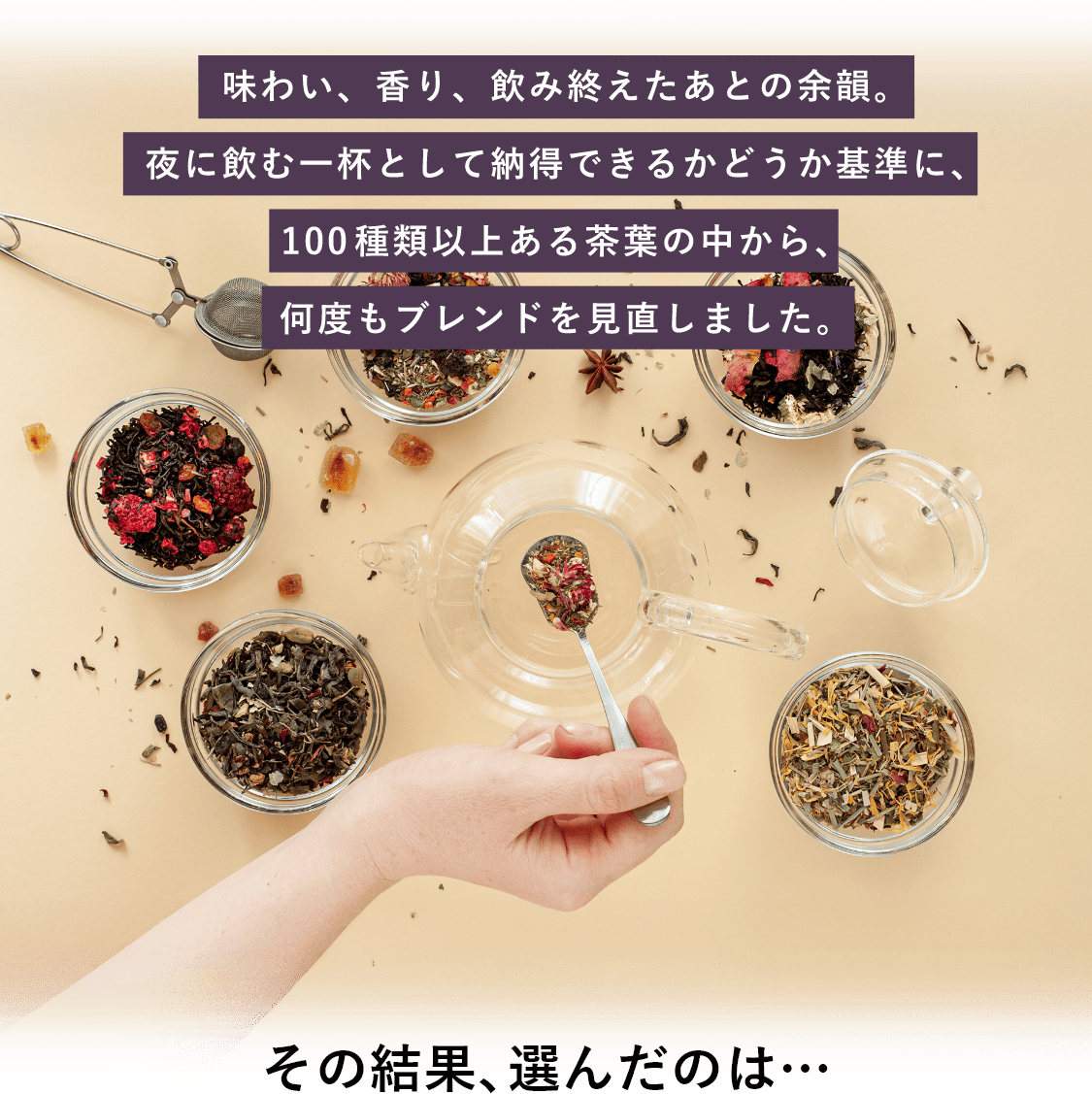味わい、香り、飲み終えたあとの余韻。夜に飲む一杯として納得できるかどうかを基準に、100種類以上ある茶葉のなかから、何度もブレンドを見直しました。